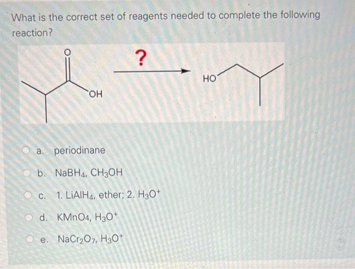 What is the correct set of reagents needed to complete the following
reaction?
OH
?
a. periodinane
b. NaBH4, CH3OH
c. 1. LiAlH4, ether; 2. H3O+
Od. KMnO4, H3O+
Oe. NaCr₂O7, H3O+
HO