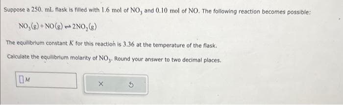 Suppose a 250. mL flask is filled with 1.6 mol of NO3 and 0.10 mol of NO. The following reaction becomes possible:
NO₂(g) + NO(g)
2NO₂(g)
The equilibrium constant K for this reaction is 3.36 at the temperature of the flask.
Calculate the equilibrium molarity of NO3. Round your answer to two decimal places.
OM
m
S