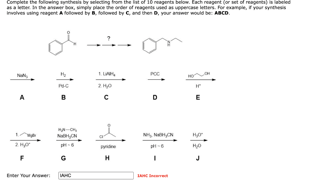 Complete the following synthesis by selecting from the list of 10 reagents below. Each reagent (or set of reagents) is labeled
as a letter. In the answer box, simply place the order of reagents used as uppercase letters. For example, if your synthesis
involves using reagent A followed by B, followed by C, and then D, your answer would be: ABCD.
NaN3
A
1. MgBr
2. H₂O*
F
H₂
Pd-C
B
H₂N-CH3
NaBH3CN
pH-6
G
Enter Your Answer: IAHC
?
1. LIAIH4
2. H₂O
C
pyridine
H
PCC
D
NH3, NaBH3CN
pH 6
I
IAHC Incorrect
HO
H*
E
H3O+
H₂O
J
OH