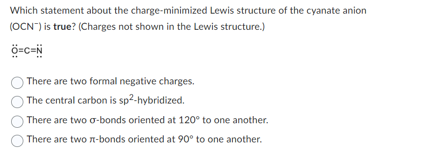 Which statement about the charge-minimized Lewis structure of the cyanate anion
(OCN) is true? (Charges not shown in the Lewis structure.)
Ô=C=N
There are two formal negative charges.
The central carbon is sp2-hybridized.
There are two σ-bonds oriented at 120° to one another.
There are two л-bonds oriented at 90° to one another.