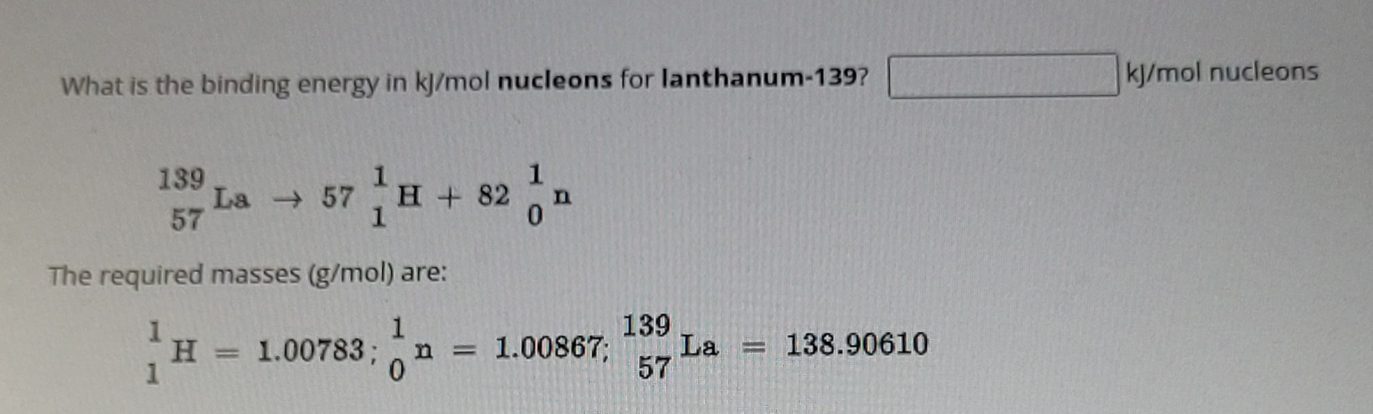 What is the binding energy in kj/mol nucleons for lanthanum-139?
139
57
La → 57 H + 82
1
1
0
n
The required masses (g/mol) are:
1
H
H = 1.00783; n = 1.00867; La = 138.90610
0
139
57
kJ/mol nucleons