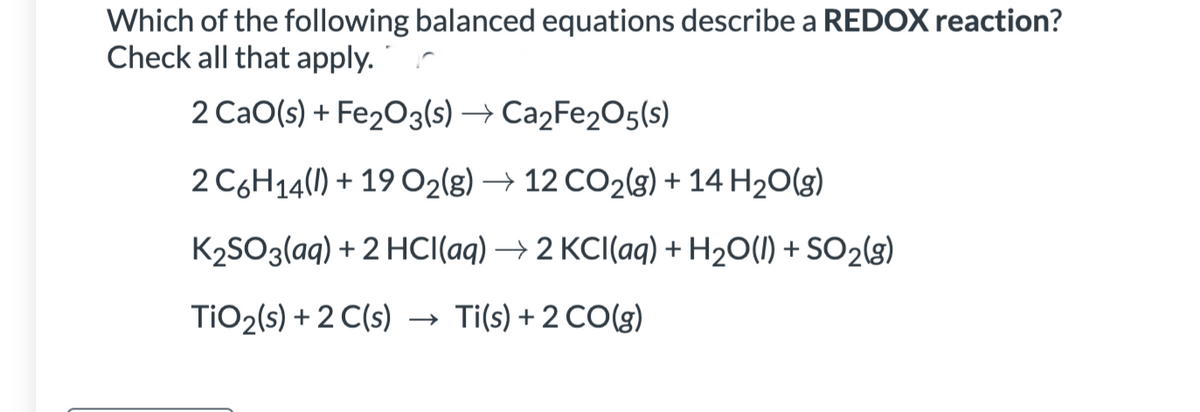 Which of the following balanced equations describe a REDOX reaction?
Check all that apply.
2 CaO(s) + Fe₂O3(s) → Ca₂Fe2O5(S)
2 C6H14(l) + 19 O₂(g) → 12 CO₂(g) + 14 H₂O(g)
K₂SO3(aq) + 2 HCl(aq) → 2 KCl(aq) + H₂O(l) + SO2(g)
TiO₂ (s) + 2 C(s) → → Ti(s) + 2 CO(g)