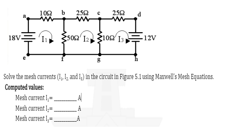 a
18V-
1092 b
2592 с
50Ω [2]
A
A
2592
www
210Ω 13
UQ
d
Solve the mesh currents (1₁, 12, and 13) in the circuit in Figure 5.1 using Maxwell's Mesh Equations.
Computed
values:
Mesh current I₁=
Mesh current L₂=
Mesh current I=.
12V