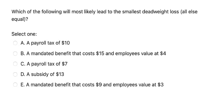 Which of the following will most likely lead to the smallest deadweight loss (all else
equal)?
Select one:
A. A payroll tax of $10
B. A mandated benefit that costs $15 and employees value at $4
C. A payroll tax of $7
D. A subsidy of $13
E. A mandated benefit that costs $9 and employees value at $3
O O O O
