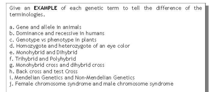 Give an EXAMPLE of each genetic term to tell the difference of the
terminologies.
a. Gene and allele in animals
b. Dominance and recessive in humans
c. Genotype vs phenotype in plants
d. Homozygote and heterozygote of an eye color
e. Monohybrid and Dihybrid
f. Trihybrid and Polyhybrid
g. Monohybrid cross and dihybrid cross
h. Back cross and test Cross
i. Mendelian Genetics and Non-Mendelian Genetics
j. Female chromosome syndrome and male chromosome syndrome
