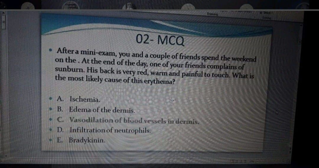 02- MCQ
After a mini-exam, you and a couple of friends spend the weekend
on the. At the end of the day, one of your friends complains of
sunburn. His back is very red, warm and painful to touch. What is
the most likely cause of this erythema?
• A. Ischemia.
- B. Edema of the dermis.
•C Vasodilation of blood vessels in dermis.
D. Infiltration of neutrophils.
E. Bradykinin.
