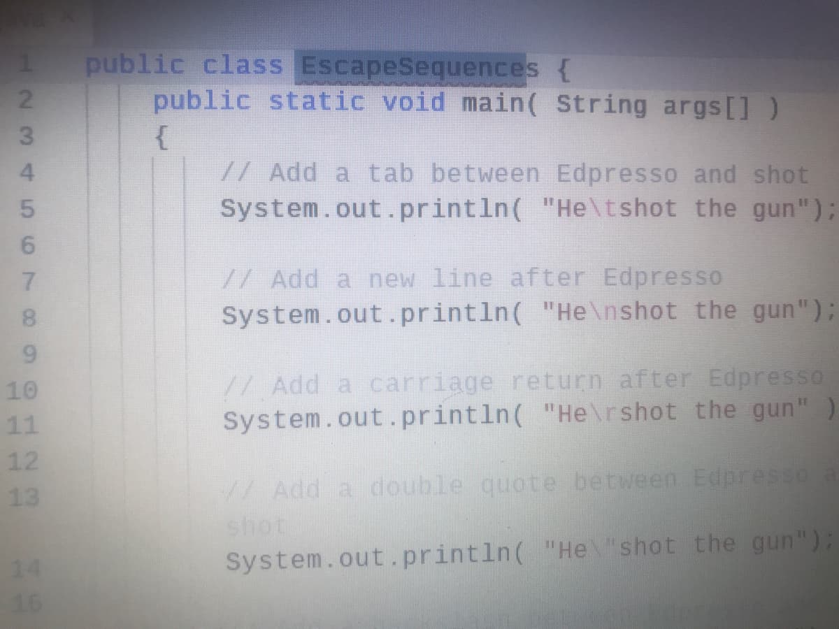public class EscapeSequences {
public static void main( String args[])
//Add a tab between Edpresso and shot
System.out.println( "He\tshot the gun");
//Add a new line after Edpresso
System.out.println( "He\nshot the gun");
7.
// Add a carriage return after Edpresso
System.out.println( "He\rshot the gun"
10
11
12
13
/Add a double quote between Edpresso
shot
System.out.println( "Heshot the gun");
14
16
123 456 789
