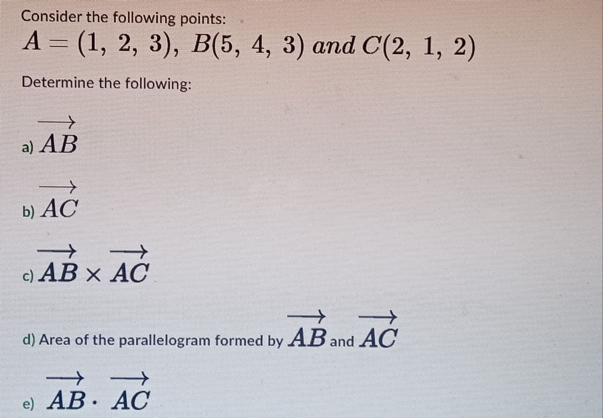 Consider the following points:
A = (1, 2, 3), B(5, 4, 3) and C(2, 1, 2)
Determine the following:
+>
a) AB
+
b) AC
->
c) AB × AC
+
t
d) Area of the parallelogram formed by AB and AC
e) AB AC
•