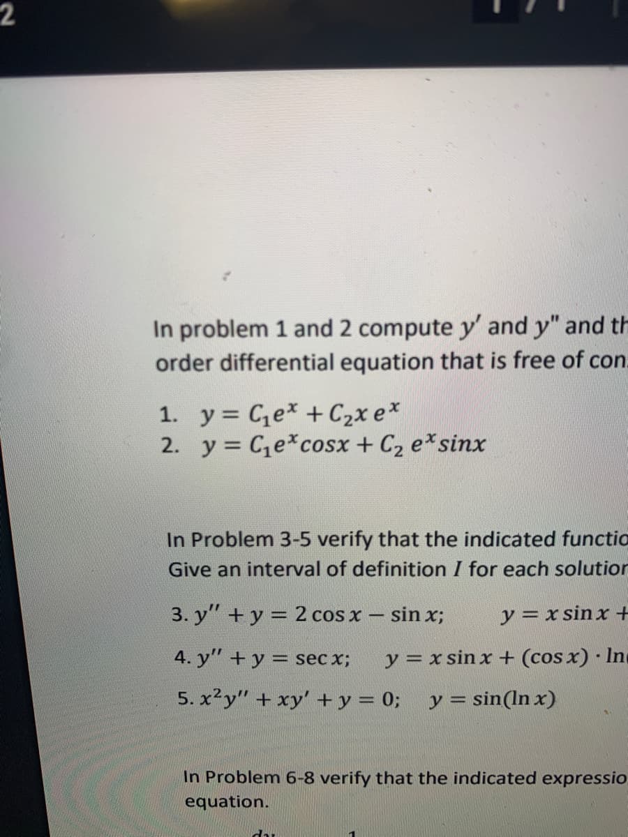 2
In problem 1 and 2 compute y' and y" and th
order differential equation that is free of con.
1. y = Cex + C2x e*
2. y = Ce*cosx + C2 e*sinx
In Problem 3-5 verify that the indicated functio
Give an interval of definition I for each solution
3. y" +y = 2 cos x - sin x;
y = x sinx +
4. y" + y = sec x;
y = x sin x + (cos x) Inc
5. x²y" + xy' + y = 0;
y = sin(ln x)
In Problem 6-8 verify that the indicated expressio
equation.
