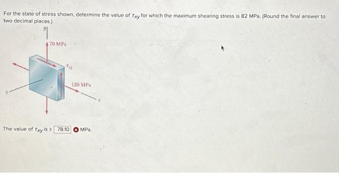 For the state of stress shown, determine the value of Txy for which the maximum shearing stress is 82 MPa. (Round the final answer to
two decimal places.)
70 MPa
Ty
120 MPa
The value of Txy is ± 78.10 MPa.