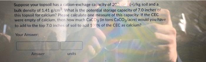 Suppose your topsoil has a cation-exchage capacity of 20. cm(+)/kg soil and a
bulk density of 1.41 g/cm3. What is the potential storage capacity of 7.0 inches of
this topsoil for calcium? Please calculate one measure of this capacity: If the CEC
were empty of calcium, then how much CaCOg (in tons CaCO3/acre) would you have
to add to the top 7.0 inches of soil to add 100% of the CEC as calcium?
Your Answer:
Answer
units
