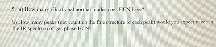 5. a) How many vibrational normal modes does HCN have?
b) How many peaks (not counting the fine structure of each peak) would you expect to see in
the IR spectrum of gas phase HCN?
