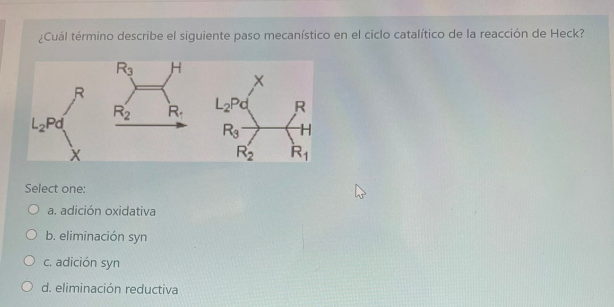 ¿Cuál término describe el siguiente paso mecanístico en el ciclo catalítico de la reacción de Heck?
R3
L2Pd
Rg
R2
R
R2
R.
R1
Select one:
a. adición oxidativa
b. eliminación syn
O c. adición syn
d. eliminación reductiva
