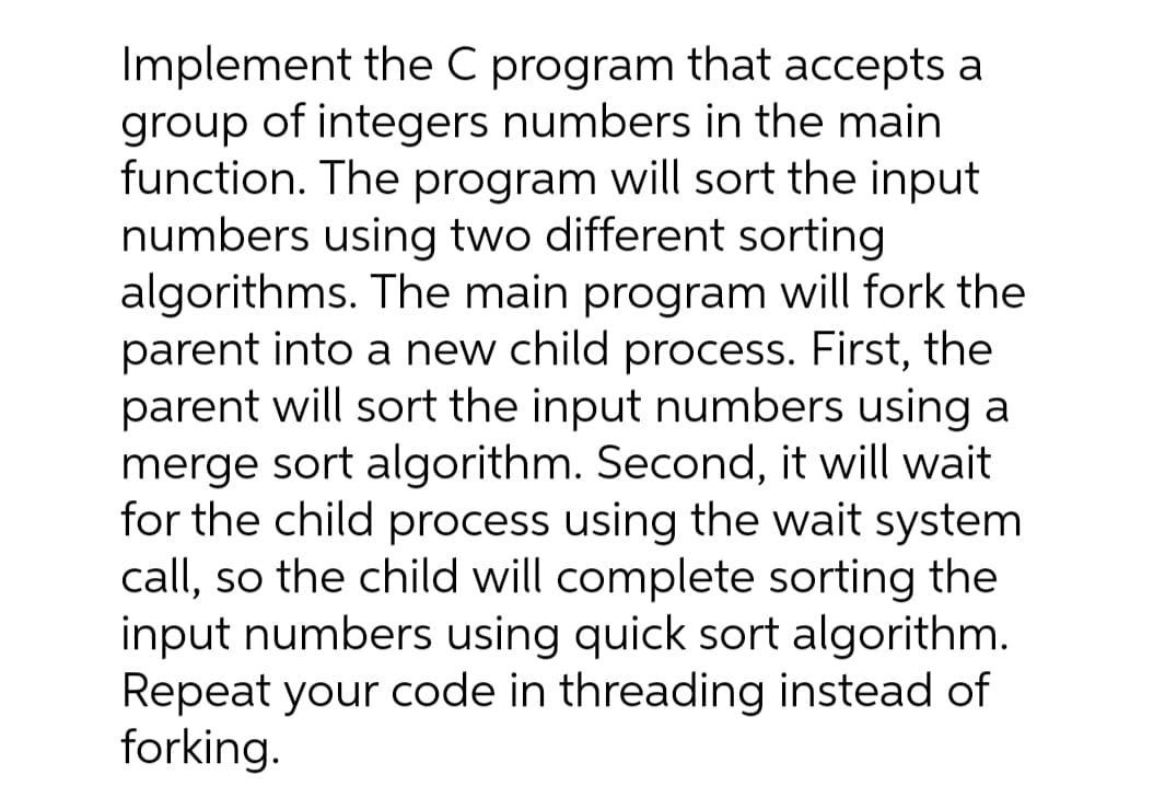 Implement the C program that accepts a
group of integers numbers in the main
function. The program will sort the input
numbers using two different sorting
algorithms. The main program will fork the
parent into a new child process. First, the
parent will sort the input numbers using a
merge sort algorithm. Second, it will wait
for the child process using the wait system
call, so the child will complete sorting the
input numbers using quick sort algorithm.
Repeat your code in threading instead of
forking.
