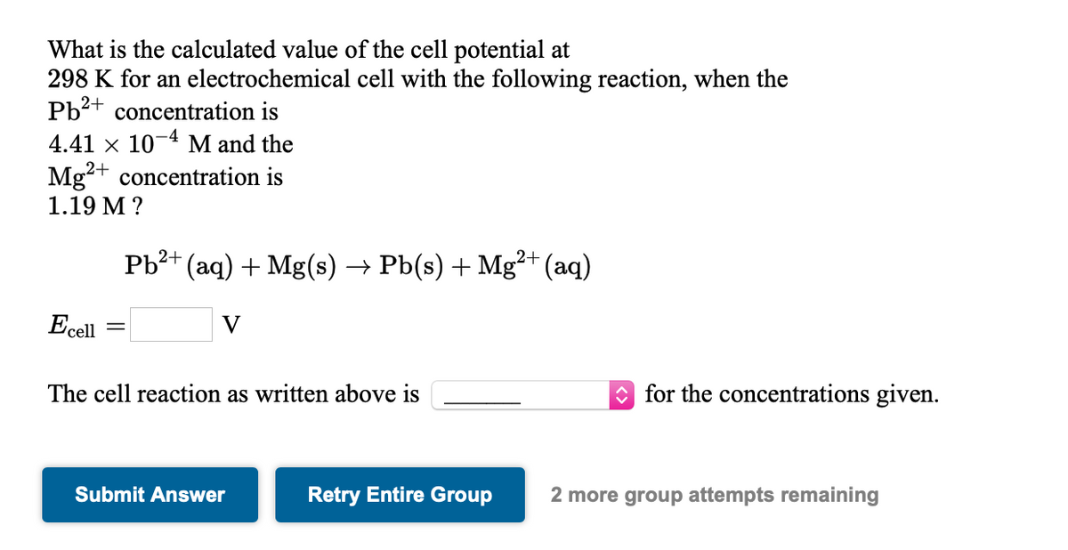 What is the calculated value of the cell potential at
298 K for an electrochemical cell with the following reaction, when the
Pb2+ concentration is
4.41 x 10-4 M and the
Mg2+ concentration is
1.19 M ?
Pb?+ (aq) + Mg(s) → Pb(s) + Mg²+ (aq)
Ecell
The cell reaction as written above is
O for the concentrations given.
Submit Answer
Retry Entire Group
2 more group attempts remaining

