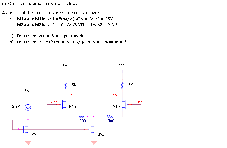 6) Consider the amplifier shown below.
Assume that the transistors are modeled asfollows:
Mla and M1b: Kn1 = 8mA/V?, VTN = 1V, 11 = .05V1
M2 a and M2 b Kn2 = 16MA/V, VTN = 1V, A2 = .01V1
a) Determine Vocm. Show your work!
b) Determine the differential voltage gain. Show your work!
6V
6V
1.5K
1.5K
6V
Voa
Vob
Vina
Vinb
2m A
M1a
M1b
ww
500
500
M2b
M2a
