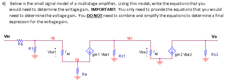 4) Below is the small signal model of a multistage amplifier. Using this model, write the equationsthat you
would need to determine the voltagegain. IMPORTANT: You only need to providethe equations that you would
need to determinethe voltage gain. You DO NOT need to combine and simplify the equationsto determine a final
expression for the voltagegain.
Vin
Vo
Vb
vo1
Rb
R13
Vbe1
Vbe2 'e
gm 1 Vbe1
gm 2 Vbe2
Rc2
Rc1
Re
