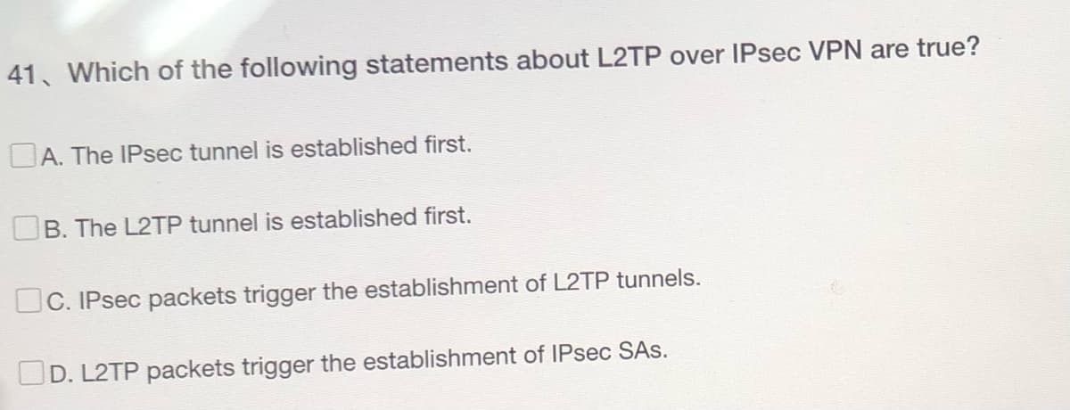 41 Which of the following statements about L2TP over IPsec VPN are true?
A. The IPsec tunnel is established first.
B. The L2TP tunnel is established first.
C. IPsec packets trigger the establishment of L2TP tunnels.
D. L2TP packets trigger the establishment of IPsec SAs.