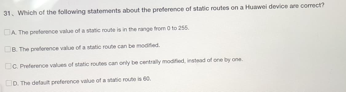 31. Which of the following statements about the preference of static routes on a Huawei device are correct?
A. The preference value of a static route is in the range from 0 to 255.
B. The preference value of a static route can be modified.
C. Preference values of static routes can only be centrally modified, instead of one by one.
D. The default preference value of a static route is 60.