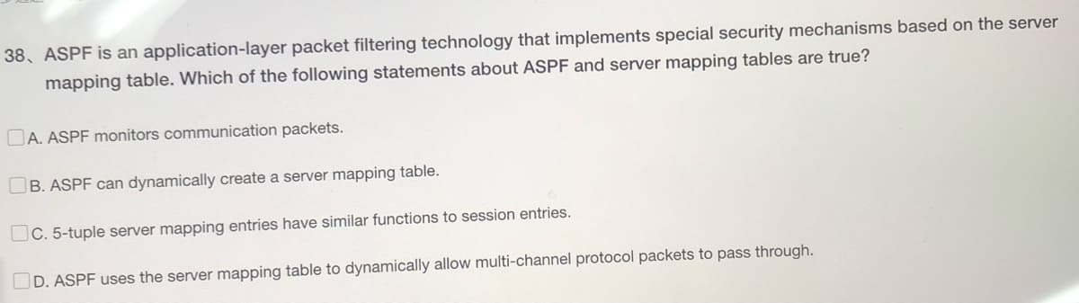 38, ASPF is an application-layer packet filtering technology that implements special security mechanisms based on the server
mapping table. Which of the following statements about ASPF and server mapping tables are true?
A. ASPF monitors communication packets.
B. ASPF can dynamically create a server mapping table.
C. 5-tuple server mapping entries have similar functions to session entries.
D. ASPF uses the server mapping table to dynamically allow multi-channel protocol packets to pass through.