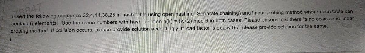 78847
Insert the following sequence 32,4,14,38,25 in hash table using open hashing (Separate chaining) and linear probing method where hash table can
contain 6 elements. Use the same numbers with hash function h(k) = (K+2) mod 6 in both cases. Please ensure that there is no collision in linear
probing method. If collision occurs, please provide solution accordingly. If load factor is below 0.7, please provide solution for the same.
1