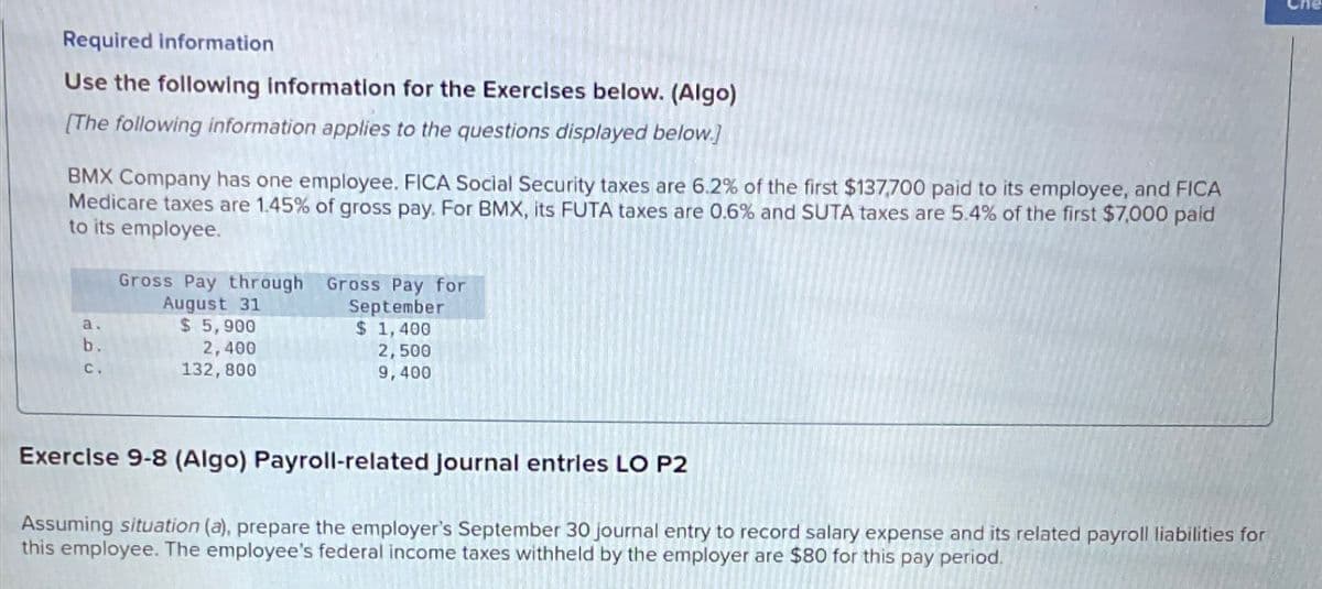 Required information
Use the following information for the Exercises below. (Algo)
[The following information applies to the questions displayed below.)
BMX Company has one employee. FICA Social Security taxes are 6.2% of the first $137,700 paid to its employee, and FICA
Medicare taxes are 1.45% of gross pay. For BMX, its FUTA taxes are 0.6% and SUTA taxes are 5.4% of the first $7,000 paid
to its employee.
a.
b.
C.
Gross Pay through Gross Pay for
August 31
$ 5,900
2,400
132,800
September
$ 1,400
2,500
9,400
Exercise 9-8 (Algo) Payroll-related journal entries LO P2
Assuming situation (a), prepare the employer's September 30 journal entry to record salary expense and its related payroll liabilities for
this employee. The employee's federal income taxes withheld by the employer are $80 for this pay period.
Che