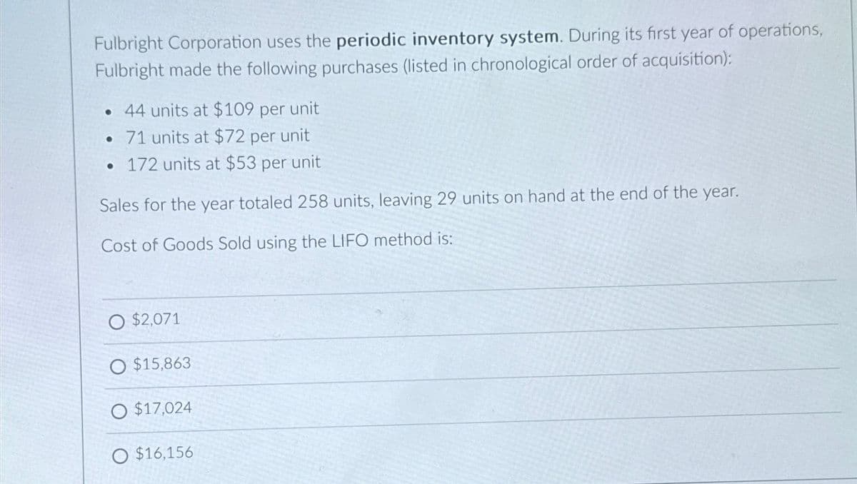 Fulbright Corporation uses the periodic inventory system. During its first year of operations,
Fulbright made the following purchases (listed in chronological order of acquisition):
• 44 units at $109 per unit
.71 units at $72 per unit
• 172 units at $53 per unit
Sales for the year totaled 258 units, leaving 29 units on hand at the end of the year.
Cost of Goods Sold using the LIFO method is:
O $2,071
O $15,863
O $17,024
O $16,156