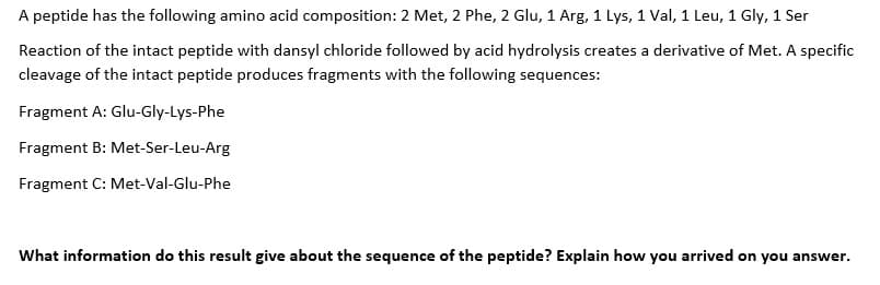 A peptide has the following amino acid composition: 2 Met, 2 Phe, 2 Glu, 1 Arg, 1 Lys, 1 Val, 1 Leu, 1 Gly, 1 Ser
Reaction of the intact peptide with dansyl chloride followed by acid hydrolysis creates a derivative of Met. A specific
cleavage of the intact peptide produces fragments with the following sequences:
Fragment A: Glu-Gly-Lys-Phe
Fragment B: Met-Ser-Leu-Arg
Fragment C: Met-Val-Glu-Phe
What information do this result give about the sequence of the peptide? Explain how you arrived on you answer.
