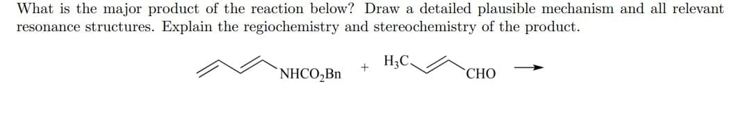 What is the major product of the reaction below? Draw a detailed plausible mechanism and all relevant
resonance structures. Explain the regiochemistry and stereochemistry of the product.
H3C.
NHCO,Bn
"СНО
