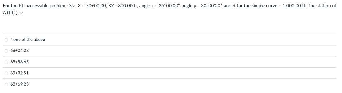 For the PI Inaccessible problem: Sta. X = 70+00.00, XY =800.00 ft, angle x = 35°00'00", angle y = 30°00'00", and R for the simple curve = 1,000.00 ft. The station of
A (T.C.) is:
O None of the above
68+04.28
65+58.65
69+32.51
O 68+69.23