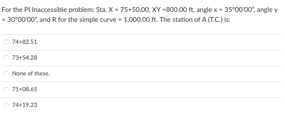 For the PI Inaccessible problem: Sta. X = 75+50.00, XY =800.00 ft, angle x = 35°00′00”, angle y
= 30°00'00", and R for the simple curve = 1,000.00 ft. The station of A (T.C.) is:
74+82.51
73+54.28
None of these.
71+08.65
74+19.23