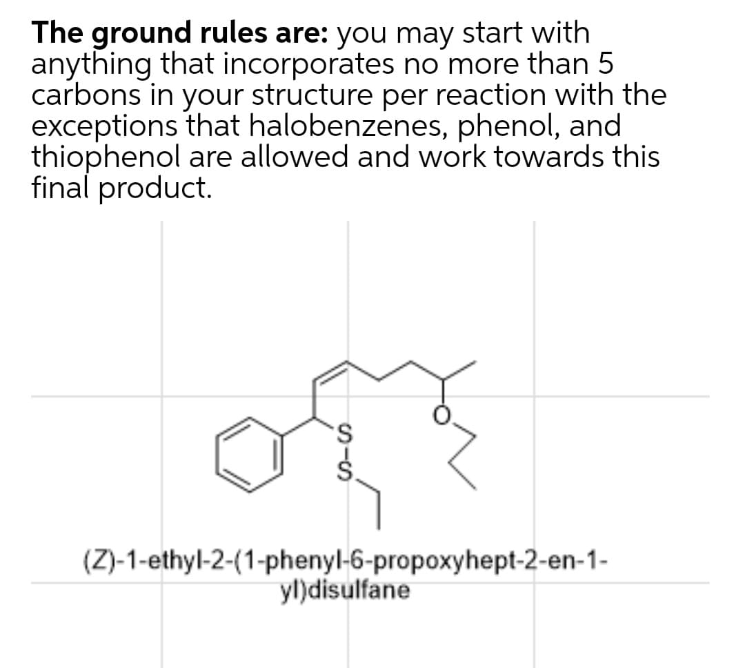 The ground rules are: you may start with
anything that incorporates no more than 5
carbons in your structure per reaction with the
exceptions that halobenzenes, phenol, and
thiophenol are allowed and work towards this
final product.
(Z)-1-ethyl-2-(1-phenyl-6-propoxyhept-2-en-1-
yl)disulfane
