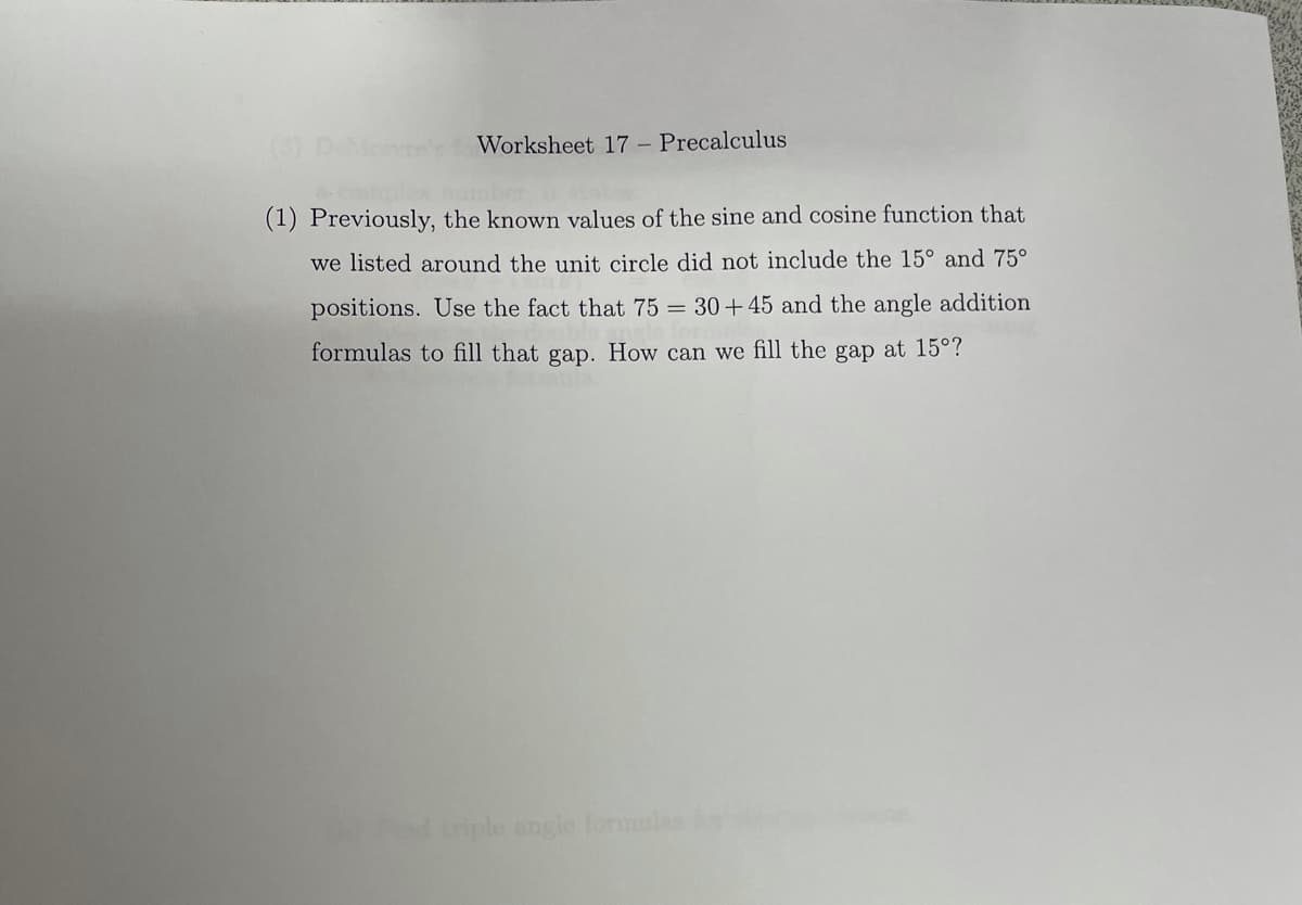 DeMone's fWorksheet 17 - Precalculus
(1) Previously, the known values of the sine and cosine function that
we listed around the unit circle did not include the 15° and 75°
positions. Use the fact that 75 = 30+45 and the angle addition
formulas to fill that gap. How can we fill the gap at 15°?
iriple angle formules
