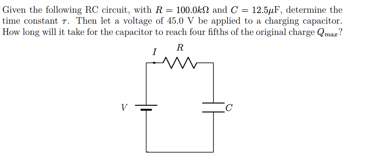 100.0kN and C
Given the following RC circuit, with R
time constant T. Then let a voltage of 45.0 V be applied to a charging capacitor.
How long will it take for the capacitor to reach four fifths of the original charge Qmaz?
12.5µF, determine the
R
I
V
