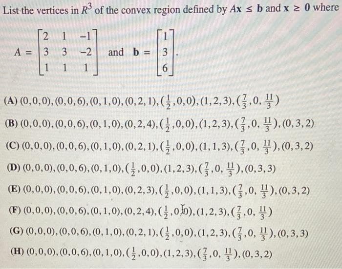 List the vertices in R³ of the convex region defined by Ax ≤ b and x ≥ 0 where
[2 1-
3
1 1
A = 3
1
-2 and b =
3
6
(A) (0,0,0), (0,0,6), (0, 1,0), (0, 2, 1), (1,0,0), (1,2,3), (3,0,¹)
(B) (0,0,0), (0,0,6), (0, 1,0), (0, 2,4), (1,0,0), (1,2,3), (3,0,¹),(0,3,2)
(C) (0,0,0), (0, 0,6), (0, 1,0), (0, 2, 1), (1,0,0), (1, 1,3), (7,0,¹),(0,3,2)
(D) (0,0,0), (0,0,6), (0, 1,0), (1,0,0), (1,2,3), (1,0,¹),(0,3,3)
(E) (0,0,0), (0,0,6), (0, 1,0), (0, 2, 3), (1,0,0), (1, 1,3), (7,0,¹),(0,3,2)
(F) (0,0,0), (0,0,6), (0, 1,0), (0,2,4), (1.0), (1,2,3), (7,0,¹)
(G) (0,0,0), (0, 0,6), (0, 1,0), (0, 2, 1), (1,0,0), (1,2,3), (3,0,¹),(0,3,3)
(H) (0,0,0), (0,0,6), (0, 1,0), (1,0,0), (1,2,3), (3,0,),(0,3,2)