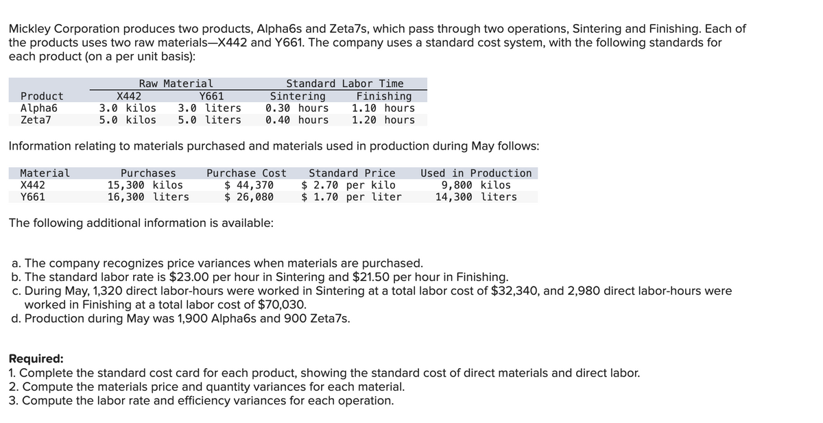 Mickley Corporation produces two products, Alpha6s and Zeta7s, which pass through two operations, Sintering and Finishing. Each of
the products uses two raw materials—X442 and Y661. The company uses a standard cost system, with the following standards for
each product (on a per unit basis):
Raw Material
Standard Labor Time
Sintering
Product
Alpha6
Zeta7
X442
3.0 kilos 3.0 liters
5.0 kilos 5.0 liters
Y661
Finishing
0.30 hours
0.40 hours
1.10 hours
1.20 hours
Information relating to materials purchased and materials used in production during May follows:
Material
X442
Y661
Purchases
15,300 kilos
16,300 liters
Purchase Cost
44,370
$ 26,080
Standard Price
$ 2.70 per kilo
$ 1.70 per liter
Used in Production
9,800 kilos
14,300 liters
The following additional information is available:
a. The company recognizes price variances when materials are purchased.
b. The standard labor rate is $23.00 per hour in Sintering and $21.50 per hour in Finishing.
c. During May, 1,320 direct labor-hours were worked in Sintering at a total labor cost of $32,340, and 2,980 direct labor-hours were
worked in Finishing at a total labor cost of $70,030.
d. Production during May was 1,900 Alpha6s and 900 Zeta7s.
Required:
1. Complete the standard cost card for each product, showing the standard cost of direct materials and direct labor.
2. Compute the materials price and quantity variances for each material.
3. Compute the labor rate and efficiency variances for each operation.