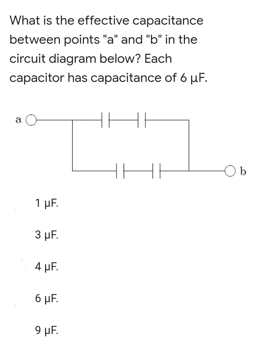What is the effective capacitance
between points "a" and "b" in the
circuit diagram below? Each
capacitor has capacitance of 6 µF.
a
b
1 μF.
3 µF.
4 µF.
6 µF.
9 µF.
