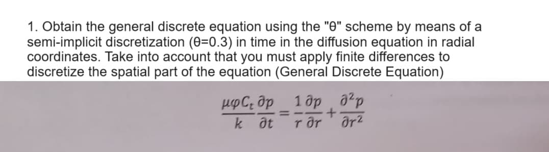 1. Obtain the general discrete equation using the "0" scheme by means of a
semi-implicit discretization (0=0.3) in time in the diffusion equation in radial
coordinates. Take into account that you must apply finite differences to
discretize the spatial part of the equation (General Discrete Equation)
НФС. др
k at
=
1 др
+
a²p
Tar
8r2
