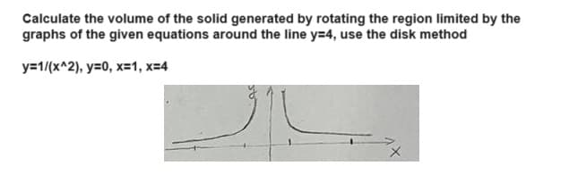 Calculate the volume of the solid generated by rotating the region limited by the
graphs of the given equations around the line y=4, use the disk method
y=1/(x^2), y=0, x=1, x=4
х