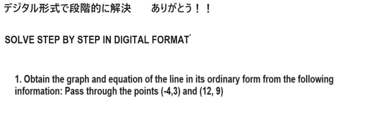 デジタル形式で段階的に解決 ありがとう!!
SOLVE STEP BY STEP IN DIGITAL FORMAT
1. Obtain the graph and equation of the line in its ordinary form from the following
information: Pass through the points (-4,3) and (12,9)