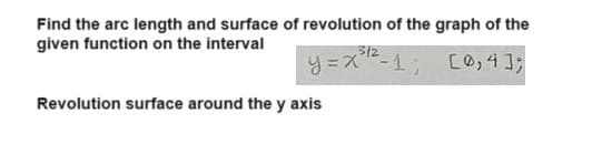 Find the arc length and surface of revolution of the graph of the
given function on the interval
3/2
y=x-1; [0,4];
Revolution surface around the y axis