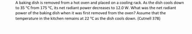 A baking dish is removed from a hot oven and placed on a cooling rack. As the dish cools down
to 35 °C from 175 °C, its net radiant power decreases to 12.o w. What was the net radiant
power of the baking dish when it was first removed from the oven? Assume that the
temperature in the kitchen remains at 22 °C as the dish cools down. (Cutnell 378)
