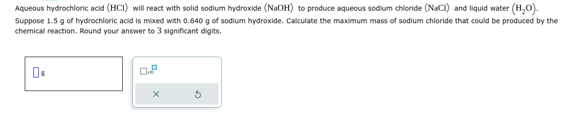 Aqueous hydrochloric acid (HCI) will react with solid sodium hydroxide (NaOH) to produce aqueous sodium chloride (NaCl) and liquid water (H₂O).
Suppose 1.5 g of hydrochloric acid is mixed with 0.640 g of sodium hydroxide. Calculate the maximum mass of sodium chloride that could be produced by the
chemical reaction. Round your answer to 3 significant digits.
0
x10
X
