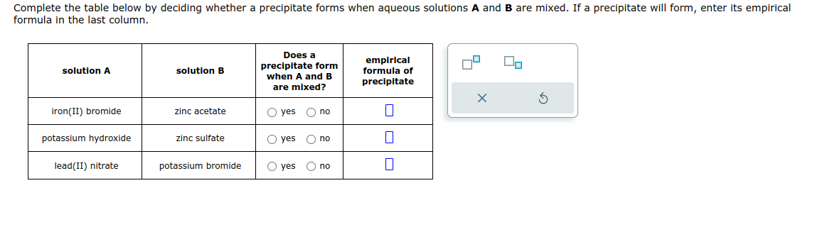 Complete the table below by deciding whether a precipitate forms when aqueous solutions A and B are mixed. If a precipitate will form, enter its empirical
formula in the last column.
solution A
iron(II) bromide
potassium hydroxide
lead(II) nitrate
solution B
zinc acetate
zinc sulfate
potassium bromide
Does a
precipitate form
when A and B
are mixed?
O yes
yes no
O yes
O no
O yes O no
empirical
formula of
precipitate
||
7
X
5