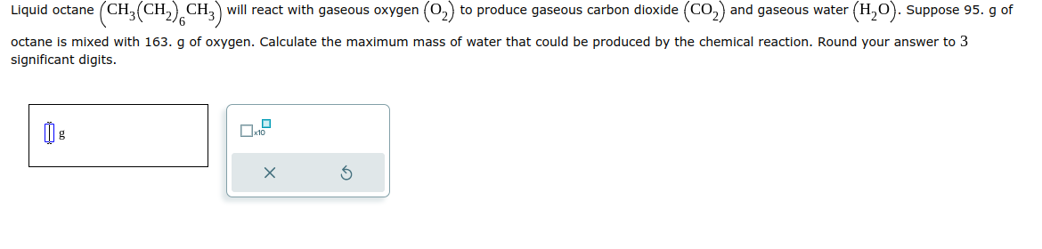 Liquid octane (CH₂(CH₂) CH3) will react with gaseous oxygen (0₂) to produce gaseous carbon dioxide (CO₂) and gaseous water (H₂O). Suppose 95. g of
octane is mixed with 163. g of oxygen. Calculate the maximum mass of water that could be produced by the chemical reaction. Round your answer to 3
significant digits.
():
0
x10
x
