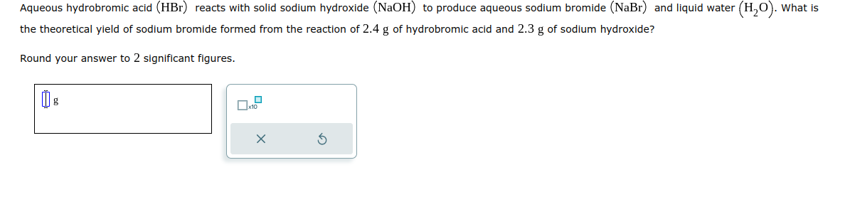 Aqueous hydrobromic acid (HBr) reacts with solid sodium hydroxide (NaOH) to produce aqueous sodium bromide (NaBr) and liquid water (H₂O). What is
the theoretical yield of sodium bromide formed from the reaction of 2.4 g of hydrobromic acid and 2.3 g of sodium hydroxide?
Round your answer to 2 significant figures.
x10
X