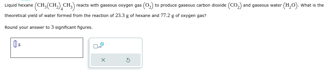 Liquid hexane (CH₂(CH₂) CH3) reacts with gaseous oxygen gas (O₂) to produce gaseous carbon dioxide (CO₂) and gaseous water
theoretical yield of water formed from the reaction of 23.3 g of hexane and 77.2 g of oxygen gas?
Round your answer to 3 significant figures.
D
x10
X
(H₂O). What is the