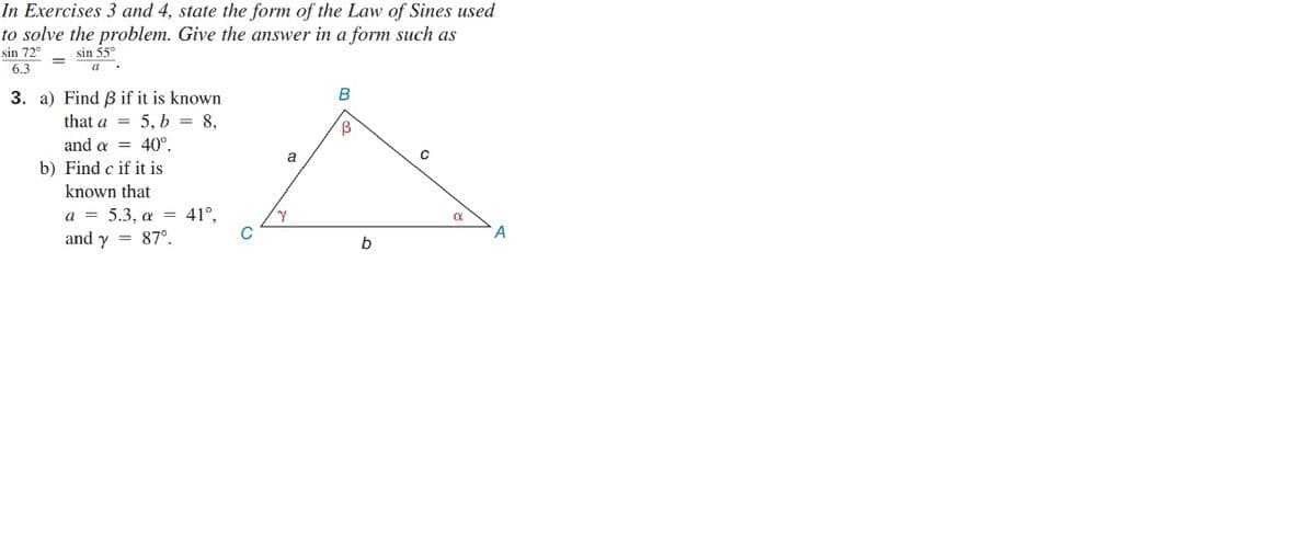 In Exercises 3 and 4, state the form of the Law of Sines used
to solve the problem. Give the answer in a form such as
sin 72°
sin 55°
6.3
3. a) Find B if it is known
that a = 5, b = 8,
and a = 40°.
a
b) Find c if it is
known that
a = 5.3, a = 41°.
and y = 87°
b
