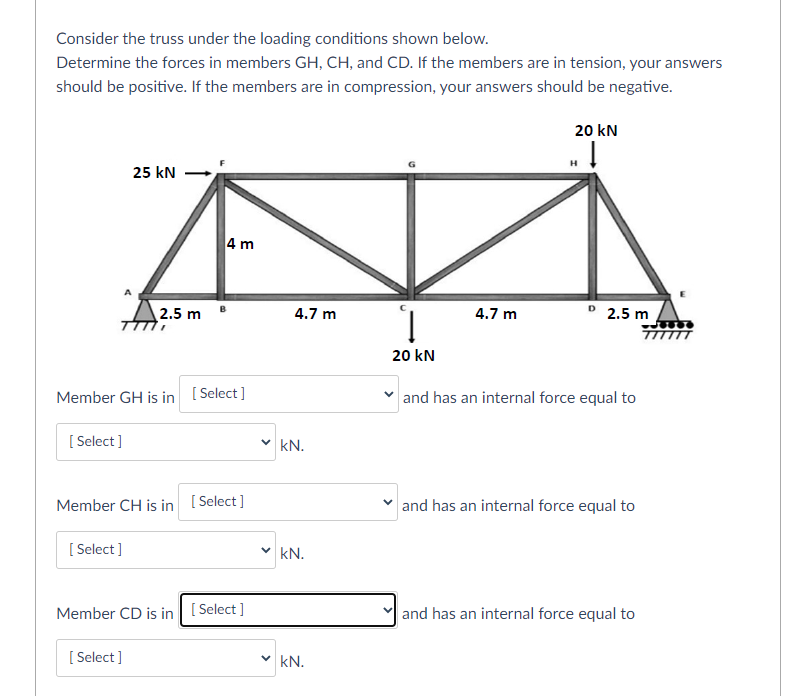 Consider the truss under the loading conditions shown below.
Determine the forces in members GH, CH, and CD. If the members are in tension, your answers
should be positive. If the members are in compression, your answers should be negative.
20 kN
25 kN
4 m
° 2.5 m
TITTTT
2.5 m
4.7 m
4.7 m
20 kN
Member GH is in [ Select]
and has an internal force equal to
[ Select ]
v kN.
Member CH is in [ Select]
and has an internal force equal to
[ Select ]
kN.
Member CD is in [ Select ]
and has an internal force equal to
[ Select ]
kN.
