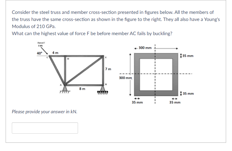 Consider the steel truss and member cross-section presented in figures below. All the members of
the truss have the same cross-section as shown in the figure to the right. They all also have a Young's
Modulus of 210 GPa.
What can the highest value of force F be before member AC fails by buckling?
Force
1AN
- 300 mm
40°
4 m
$35 mm
7m
300 mm
8 m
35 mm
35 mm
35 mm
Please provide your answer in kN.
